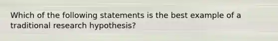 Which of the following statements is the best example of a traditional research hypothesis?