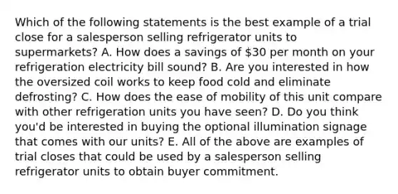 Which of the following statements is the best example of a trial close for a salesperson selling refrigerator units to supermarkets? A. How does a savings of 30 per month on your refrigeration electricity bill sound? B. Are you interested in how the oversized coil works to keep food cold and eliminate defrosting? C. How does the ease of mobility of this unit compare with other refrigeration units you have seen? D. Do you think you'd be interested in buying the optional illumination signage that comes with our units? E. All of the above are examples of trial closes that could be used by a salesperson selling refrigerator units to obtain buyer commitment.