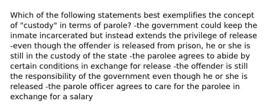 Which of the following statements best exemplifies the concept of "custody" in terms of parole? -the government could keep the inmate incarcerated but instead extends the privilege of release -even though the offender is released from prison, he or she is still in the custody of the state -the parolee agrees to abide by certain conditions in exchange for release -the offender is still the responsibility of the government even though he or she is released -the parole officer agrees to care for the parolee in exchange for a salary