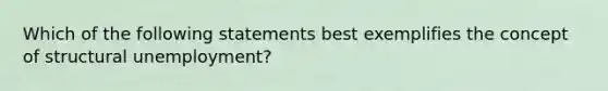 Which of the following statements best exemplifies the concept of structural unemployment?