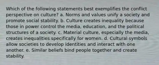 Which of the following statements best exemplifies the conflict perspective on culture? a. Norms and values unify a society and promote social stability. b. Culture creates inequality because those in power control the media, education, and the political structures of a society. c. Material culture, especially the media, creates inequalities specifically for women. d. Cultural symbols allow societies to develop identities and interact with one another. e. Similar beliefs bind people together and create stability.