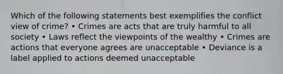 Which of the following statements best exemplifies the conflict view of crime? • Crimes are acts that are truly harmful to all society • Laws reflect the viewpoints of the wealthy • Crimes are actions that everyone agrees are unacceptable • Deviance is a label applied to actions deemed unacceptable