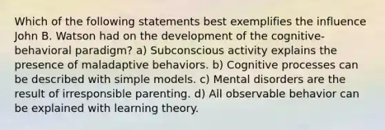 Which of the following statements best exemplifies the influence John B. Watson had on the development of the cognitive-behavioral paradigm? a) Subconscious activity explains the presence of maladaptive behaviors. b) Cognitive processes can be described with simple models. c) Mental disorders are the result of irresponsible parenting. d) All observable behavior can be explained with learning theory.