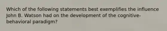 Which of the following statements best exemplifies the influence John B. Watson had on the development of the cognitive-behavioral paradigm?