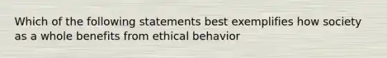 Which of the following statements best exemplifies how society as a whole benefits from ethical behavior