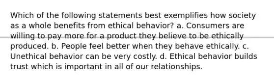 Which of the following statements best exemplifies how society as a whole benefits from ethical behavior? a. Consumers are willing to pay more for a product they believe to be ethically produced. b. People feel better when they behave ethically. c. Unethical behavior can be very costly. d. Ethical behavior builds trust which is important in all of our relationships.