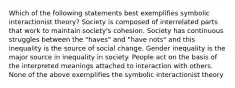 Which of the following statements best exemplifies symbolic interactionist theory? Society is composed of interrelated parts that work to maintain society's cohesion. Society has continuous struggles between the "haves" and "have nots" and this inequality is the source of social change. Gender inequality is the major source in inequality in society. People act on the basis of the interpreted meanings attached to interaction with others. None of the above exemplifies the symbolic interactionist theory