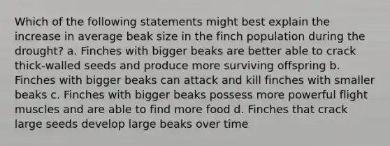 Which of the following statements might best explain the increase in average beak size in the finch population during the drought? a. Finches with bigger beaks are better able to crack thick-walled seeds and produce more surviving offspring b. Finches with bigger beaks can attack and kill finches with smaller beaks c. Finches with bigger beaks possess more powerful flight muscles and are able to find more food d. Finches that crack large seeds develop large beaks over time