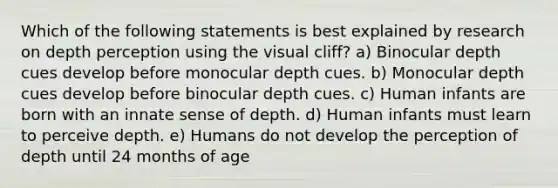 Which of the following statements is best explained by research on depth perception using the visual cliff? a) Binocular depth cues develop before monocular depth cues. b) Monocular depth cues develop before binocular depth cues. c) Human infants are born with an innate sense of depth. d) Human infants must learn to perceive depth. e) Humans do not develop the perception of depth until 24 months of age