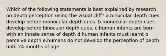 Which of the following statements is best explained by research on depth perception using the visual cliff? a.binocular depth cues develop before monocular depth cues. b.monocular depth cues develop before binocular depth cues. c.human infants are born with an innate sense of depth d.human infants must learnt o perceive depth e.humans do not develop the perception of depth until 24 months of age