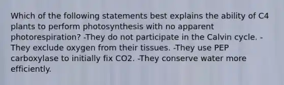 Which of the following statements best explains the ability of C4 plants to perform photosynthesis with no apparent photorespiration? -They do not participate in the Calvin cycle. -They exclude oxygen from their tissues. -They use PEP carboxylase to initially fix CO2. -They conserve water more efficiently.