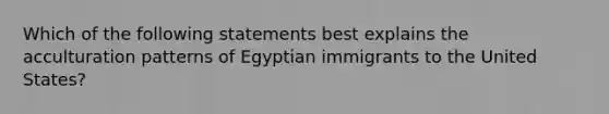 Which of the following statements best explains the acculturation patterns of Egyptian immigrants to the United States?