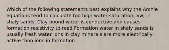 Which of the following statements best explains why the Archie equations tend to calculate too high water saturation, Sw, in shaly sands. Clay bound water is conductive and causes formation resistivity to read Formation water in shaly sands is usually fresh water Ions in clay minerals are more electrically active than ions in formation