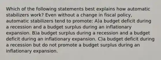 Which of the following statements best explains how automatic stabilizers work? Even without a change in <a href='https://www.questionai.com/knowledge/kPTgdbKdvz-fiscal-policy' class='anchor-knowledge'>fiscal policy</a>, automatic stabilizers tend to promote: A)a budget deficit during a recession and a budget surplus during an inflationary expansion. B)a budget surplus during a recession and a budget deficit during an inflationary expansion. C)a budget deficit during a recession but do not promote a budget surplus during an inflationary expansion.