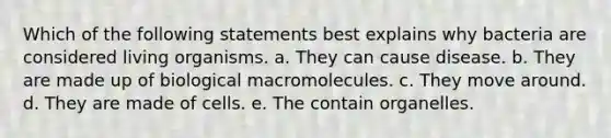 Which of the following statements best explains why bacteria are considered living organisms. a. They can cause disease. b. They are made up of biological macromolecules. c. They move around. d. They are made of cells. e. The contain organelles.