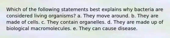 Which of the following statements best explains why bacteria are considered living organisms? a. They move around. b. They are made of cells. c. They contain organelles. d. They are made up of biological macromolecules. e. They can cause disease.