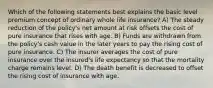 Which of the following statements best explains the basic level premium concept of ordinary whole life insurance? A) The steady reduction of the policy's net amount at risk offsets the cost of pure insurance that rises with age. B) Funds are withdrawn from the policy's cash value in the later years to pay the rising cost of pure insurance. C) The insurer averages the cost of pure insurance over the insured's life expectancy so that the mortality charge remains level. D) The death benefit is decreased to offset the rising cost of insurance with age.