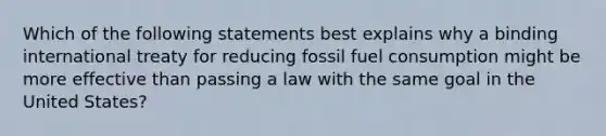 Which of the following statements best explains why a binding international treaty for reducing fossil fuel consumption might be more effective than passing a law with the same goal in the United States?