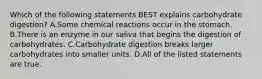 Which of the following statements BEST explains carbohydrate digestion? A.Some chemical reactions occur in the stomach. B.There is an enzyme in our saliva that begins the digestion of carbohydrates. C.Carbohydrate digestion breaks larger carbohydrates into smaller units. D.All of the listed statements are true.