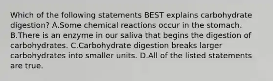 Which of the following statements BEST explains carbohydrate digestion? A.Some chemical reactions occur in the stomach. B.There is an enzyme in our saliva that begins the digestion of carbohydrates. C.Carbohydrate digestion breaks larger carbohydrates into smaller units. D.All of the listed statements are true.