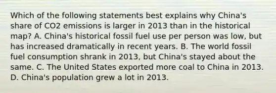 Which of the following statements best explains why China's share of CO2 emissions is larger in 2013 than in the historical map? A. China's historical fossil fuel use per person was low, but has increased dramatically in recent years. B. The world fossil fuel consumption shrank in 2013, but China's stayed about the same. C. The United States exported more coal to China in 2013. D. China's population grew a lot in 2013.