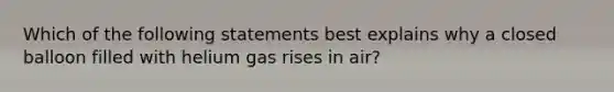 Which of the following statements best explains why a closed balloon filled with helium gas rises in air?