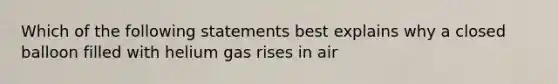 Which of the following statements best explains why a closed balloon filled with helium gas rises in air