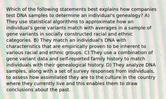 Which of the following statements best explains how companies test DNA samples to determine an individual's genealogy? A) They use statistical algorithms to approximate how an individual's gene variants match with averages in a sample of gene variants in socially constructed racial and ethnic categories. B) They match an individual's DNA with characteristics that are empirically proven to be inherent to various racial and ethnic groups. C) They use a combination of gene variant data and self-reported family history to match individuals with their genealogical history. D) They analyze DNA samples, along with a set of survey responses from individuals, to assess how assimilated they are to the culture in the country where they currently live and this enables them to draw conclusions about the past.