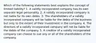 Which of the following statements best explains the concept of limited liability? 1. A validly incorporated company has its own separate legal personality. 2. A validly incorporated company is not liable for its own debts. 3. The shareholders of a validly incorporated company will be liable for the debts of the business but only to the extent of their investment in the company. 4. The directors of a validly incorporated company will not be liable for the debts of the company. 5. A creditor of a validly incorporated company can choose to sue any or all of the shareholders of the company.