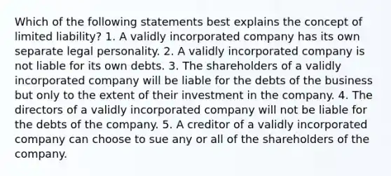 Which of the following statements best explains the concept of limited liability? 1. A validly incorporated company has its own separate legal personality. 2. A validly incorporated company is not liable for its own debts. 3. The shareholders of a validly incorporated company will be liable for the debts of the business but only to the extent of their investment in the company. 4. The directors of a validly incorporated company will not be liable for the debts of the company. 5. A creditor of a validly incorporated company can choose to sue any or all of the shareholders of the company.