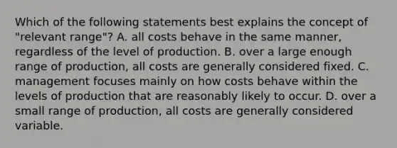 Which of the following statements best explains the concept of "relevant range"? A. all costs behave in the same manner, regardless of the level of production. B. over a large enough range of production, all costs are generally considered fixed. C. management focuses mainly on how costs behave within the levels of production that are reasonably likely to occur. D. over a small range of production, all costs are generally considered variable.