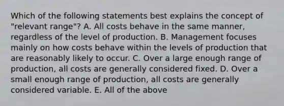 Which of the following statements best explains the concept of "relevant range"? A. All costs behave in the same manner, regardless of the level of production. B. Management focuses mainly on how costs behave within the levels of production that are reasonably likely to occur. C. Over a large enough range of production, all costs are generally considered fixed. D. Over a small enough range of production, all costs are generally considered variable. E. All of the above