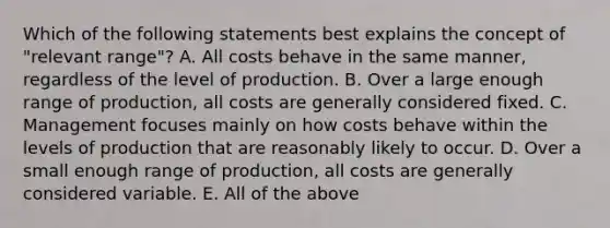 Which of the following statements best explains the concept of "relevant range"? A. All costs behave in the same manner, regardless of the level of production. B. Over a large enough range of production, all costs are generally considered fixed. C. Management focuses mainly on how costs behave within the levels of production that are reasonably likely to occur. D. Over a small enough range of production, all costs are generally considered variable. E. All of the above