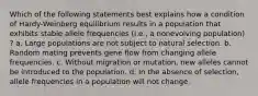 Which of the following statements best explains how a condition of Hardy-Weinberg equilibrium results in a population that exhibits stable allele frequencies (i.e., a nonevolving population) ? a. Large populations are not subject to natural selection. b. Random mating prevents gene flow from changing allele frequencies. c. Without migration or mutation, new alleles cannot be introduced to the population. d. In the absence of selection, allele frequencies in a population will not change.