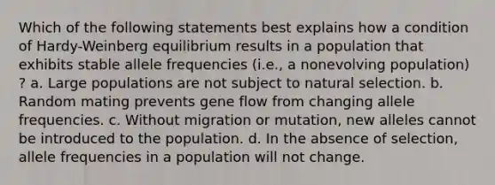 Which of the following statements best explains how a condition of Hardy-Weinberg equilibrium results in a population that exhibits stable allele frequencies (i.e., a nonevolving population) ? a. Large populations are not subject to natural selection. b. Random mating prevents gene flow from changing allele frequencies. c. Without migration or mutation, new alleles cannot be introduced to the population. d. In the absence of selection, allele frequencies in a population will not change.