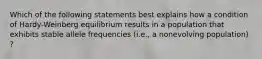 Which of the following statements best explains how a condition of Hardy-Weinberg equilibrium results in a population that exhibits stable allele frequencies (i.e., a nonevolving population) ?