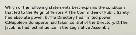 Which of the following statements best explains the conditions that led to the Reign of Terror? A.The Committee of Public Safety had absolute power. B.The Directory had limited power. C.Napoleon Bonaparte had taken control of the Directory. D.The Jacobins had lost influence in the Legislative Assembly.