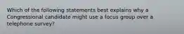 Which of the following statements best explains why a Congressional candidate might use a focus group over a telephone survey?