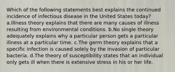 Which of the following statements best explains the continued incidence of infectious disease in the United States today? a.Illness theory explains that there are many causes of illness resulting from environmental conditions. b.No single theory adequately explains why a particular person gets a particular illness at a particular time. c.The germ theory explains that a specific infection is caused solely by the invasion of particular bacteria. d.The theory of susceptibility states that an individual only gets ill when there is extensive stress in his or her life.