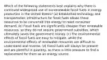 Which of the following statements best explains why there is continued widespread use of nonrenewable fossil fuels in energy production in the United States? (a) Established technology and transportation infrastructure for fossil fuels allows these resources to be converted into energy to meet consumer demand. (b) Fossil fuels are significantly cheaper than renewable resources, so they do not require government subsidies, which ultimately saves the government money. (c) The environmental effects of fossil fuels are easy to mitigate, while the environmental effects of renewable resources are difficult to understand and reverse. (d) Fossil fuels will always be present and are plentiful in quantity, so there is little pressure to find a replacement for them as an energy source.