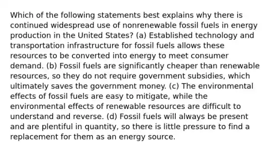 Which of the following statements best explains why there is continued widespread use of nonrenewable fossil fuels in energy production in the United States? (a) Established technology and transportation infrastructure for fossil fuels allows these resources to be converted into energy to meet consumer demand. (b) Fossil fuels are significantly cheaper than renewable resources, so they do not require government subsidies, which ultimately saves the government money. (c) The environmental effects of fossil fuels are easy to mitigate, while the environmental effects of renewable resources are difficult to understand and reverse. (d) Fossil fuels will always be present and are plentiful in quantity, so there is little pressure to find a replacement for them as an energy source.