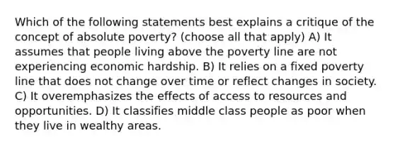 Which of the following statements best explains a critique of the concept of absolute poverty? (choose all that apply) A) It assumes that people living above the poverty line are not experiencing economic hardship. B) It relies on a fixed poverty line that does not change over time or reflect changes in society. C) It overemphasizes the effects of access to resources and opportunities. D) It classifies middle class people as poor when they live in wealthy areas.