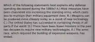 Which of the following statements best explains why defense spending decreased during the 1990s? A.) Most resources have been channeled into increasing the standing army, which costs less to maintain than military equipment does. B.) Weapons can be produced more cheaply today as a result of new technology. C.) The United States has succeeded in containing threas in all parts if the world. D.) There have been fewer missions in the past two decades to require new military technologies. E.) The arms race, which required the building of expensive weapons, has ended.