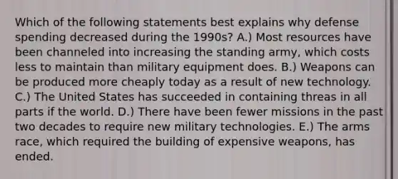 Which of the following statements best explains why defense spending decreased during the 1990s? A.) Most resources have been channeled into increasing the standing army, which costs less to maintain than military equipment does. B.) Weapons can be produced more cheaply today as a result of new technology. C.) The United States has succeeded in containing threas in all parts if the world. D.) There have been fewer missions in the past two decades to require new military technologies. E.) <a href='https://www.questionai.com/knowledge/kjqKbgOArC-the-arms-race' class='anchor-knowledge'>the arms race</a>, which required the building of expensive weapons, has ended.