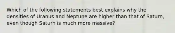 Which of the following statements best explains why the densities of Uranus and Neptune are higher than that of Saturn, even though Saturn is much more massive?