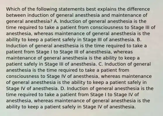 Which of the following statements best explains the difference between induction of general anesthesia and maintenance of general anesthesia? A. Induction of general anesthesia is the time required to take a patient from consciousness to Stage III of anesthesia, whereas maintenance of general anesthesia is the ability to keep a patient safely in Stage III of anesthesia. B. Induction of general anesthesia is the time required to take a patient from Stage I to Stage III of anesthesia, whereas maintenance of general anesthesia is the ability to keep a patient safely in Stage III of anesthesia. C. Induction of general anesthesia is the time required to take a patient from consciousness to Stage IV of anesthesia, whereas maintenance of general anesthesia is the ability to keep a patient safely in Stage IV of anesthesia. D. Induction of general anesthesia is the time required to take a patient from Stage I to Stage IV of anesthesia, whereas maintenance of general anesthesia is the ability to keep a patient safely in Stage IV of anesthesia.