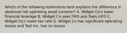 Which of the following statements best explains the difference in observed net operating asset turnover? A. Widget Co's lower financial leverage B. Widget Co uses FIFO and Tools LIFO C. Widget Co's lower tax rate D. Widget Co has significant operating leases and Tool Inc. has no leases