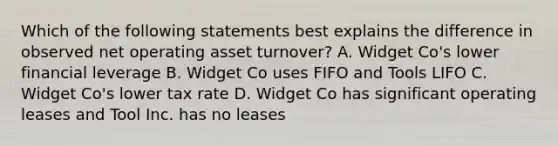 Which of the following statements best explains the difference in observed net operating asset turnover? A. Widget Co's lower financial leverage B. Widget Co uses FIFO and Tools LIFO C. Widget Co's lower tax rate D. Widget Co has significant operating leases and Tool Inc. has no leases