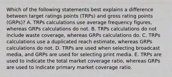 Which of the following statements best explains a difference between target ratings points (TRPs) and gross rating points (GRPs)? A. TRPs calculations use average frequency figures, whereas GRPs calculations do not. B. TRPs calculations do not include waste coverage, whereas GRPs calculations do. C. TRPs calculations use a duplicated reach estimate, whereas GRPs calculations do not. D. TRPs are used when selecting broadcast media, and GRPs are used for selecting print media. E. TRPs are used to indicate the total market coverage ratio, whereas GRPs are used to indicate primary market coverage ratio.