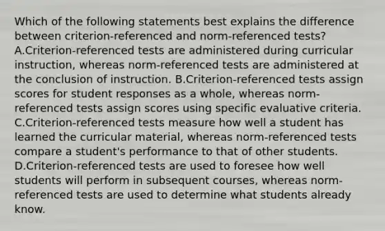 Which of the following statements best explains the difference between criterion-referenced and norm-referenced tests? A.Criterion-referenced tests are administered during curricular instruction, whereas norm-referenced tests are administered at the conclusion of instruction. B.Criterion-referenced tests assign scores for student responses as a whole, whereas norm-referenced tests assign scores using specific evaluative criteria. C.Criterion-referenced tests measure how well a student has learned the curricular material, whereas norm-referenced tests compare a student's performance to that of other students. D.Criterion-referenced tests are used to foresee how well students will perform in subsequent courses, whereas norm-referenced tests are used to determine what students already know.